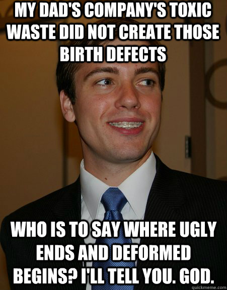 my dad's company's toxic waste did not create those birth defects who is to say where ugly ends and deformed begins? I'll tell you. God.  College Republican