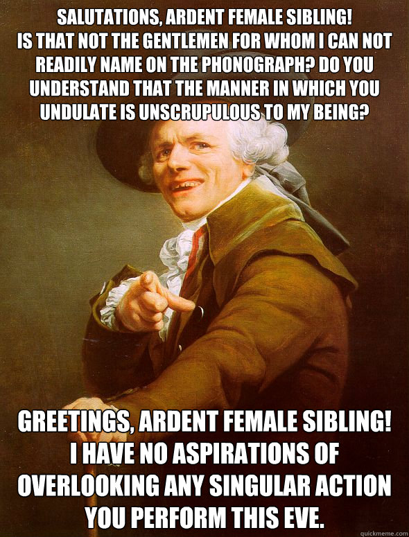 Salutations, ardent female sibling! 
Is that not the gentlemen for whom I can not readily name on the phonograph? Do you understand that the manner in which you undulate is unscrupulous to my being?  Greetings, ardent female sibling!
I have no aspirations - Salutations, ardent female sibling! 
Is that not the gentlemen for whom I can not readily name on the phonograph? Do you understand that the manner in which you undulate is unscrupulous to my being?  Greetings, ardent female sibling!
I have no aspirations  Joseph Ducreux