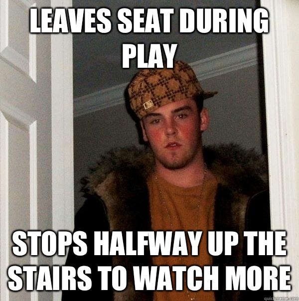 Leaves seat during play Stops halfway up the stairs to watch more  Scumbag Steve