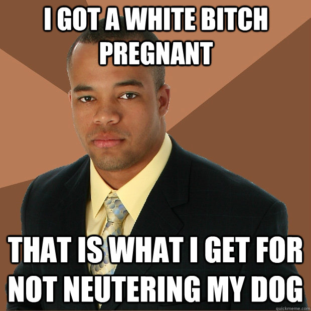 I got a white bitch pregnant that is what i get for not neutering my dog - I got a white bitch pregnant that is what i get for not neutering my dog  Successful Black Man