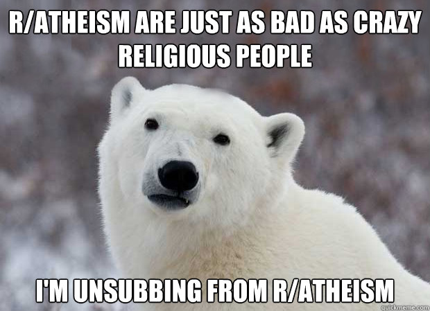 R/Atheism are just as bad as crazy religious people I'm unsubbing from R/Atheism  Popular Opinion Polar Bear