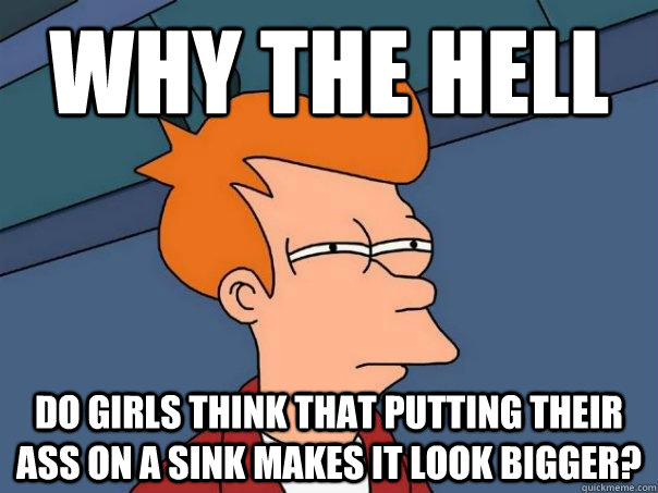 why the hell do girls think that putting their ass on a sink makes it look bigger?  Futurama Fry