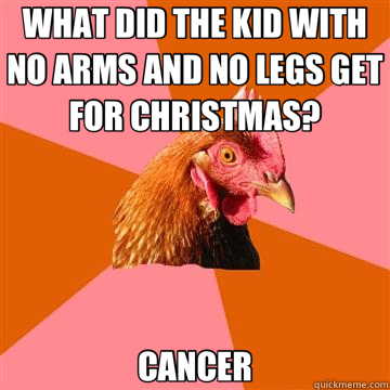 WHAT DID THE KID WITH NO ARMS AND NO LEGS GET FOR CHRISTMAS? CANCER  Anti-Joke Chicken