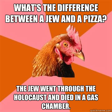 What's the difference between a jew and a pizza? The jew went through the holocaust and died in a gas chamber.  Anti-Joke Chicken