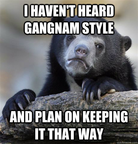 I haven't heard Gangnam Style and plan on keeping it that way  Confession Bear