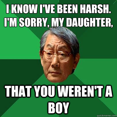 I know I've been harsh. 
I'm sorry, my daughter, that you weren't a boy  High Expectations Asian Father