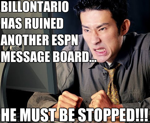 BILLONTARIO
HAS RUINED
ANOTHER ESPN
MESSAGE BOARD... HE MUST BE STOPPED!!! - BILLONTARIO
HAS RUINED
ANOTHER ESPN
MESSAGE BOARD... HE MUST BE STOPPED!!!  Angry ESPN.com User