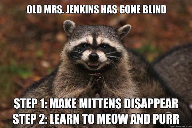 Old Mrs. Jenkins has gone blind Step 1: MAKE MITTENS DISAPPEAR
STEP 2: LEARN TO MEOW AND PURR - Old Mrs. Jenkins has gone blind Step 1: MAKE MITTENS DISAPPEAR
STEP 2: LEARN TO MEOW AND PURR  Evil Plotting Raccoon