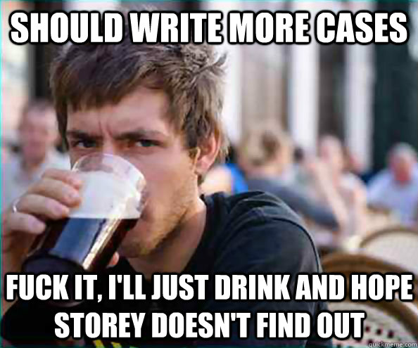 Should write more cases Fuck it, I'll just drink and hope Storey doesn't find out  Lazy College Senior