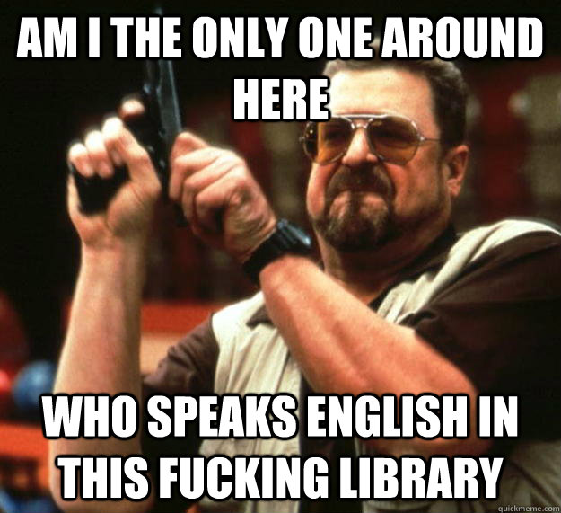 am I the only one around here Who Speaks English in this fucking library  Angry Walter