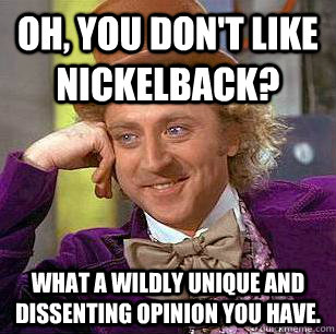 Oh, you don't like nickelback? What a wildly unique and dissenting opinion you have.  Condescending Wonka