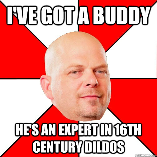 i've got a buddy he's an expert in 16th century dildos  Pawn Star