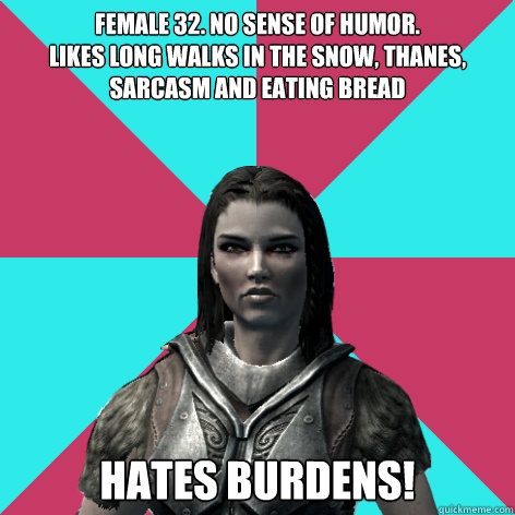 Female 32. No sense of humor.
Likes long walks in the snow, thanes, sarcasm and eating bread Hates burdens!  