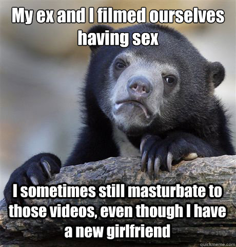 My ex and I filmed ourselves having sex I sometimes still masturbate to those videos, even though I have a new girlfriend  Confession Bear