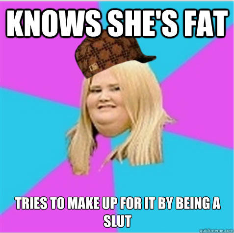 Knows she's fat tries to make up for it by being a slut  scumbag fat girl