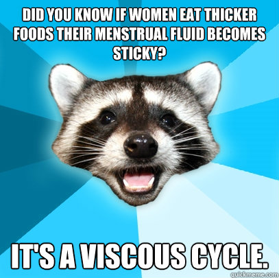 Did you know if women eat thicker foods their menstrual fluid becomes sticky? It's a viscous cycle.  Lame Pun Coon