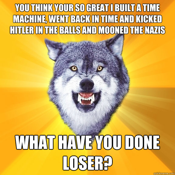 you think your so great i built a time machine, went back in time and kicked hitler in the balls and mooned the nazis What have you done loser?  Courage Wolf