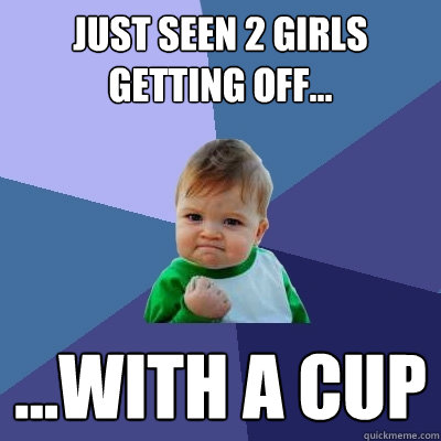 Just seen 2 girls getting off... ...with a cup  Success Kid