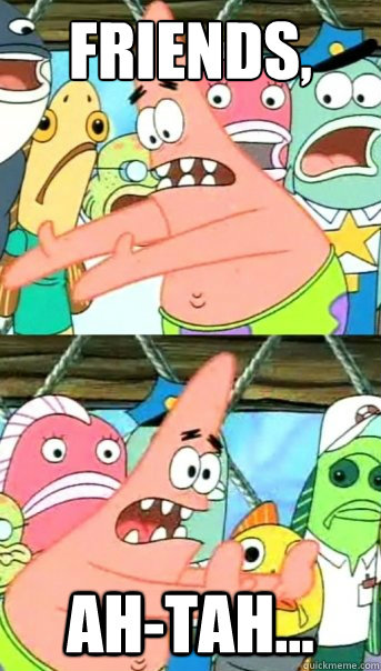 friends, ah-tah... - friends, ah-tah...  Push it somewhere else Patrick