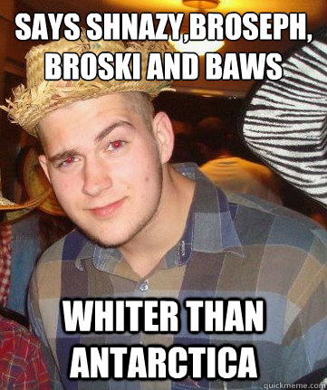 Says Shnazy,Broseph,
Broski And Baws whiter than ANTARCTICA - Says Shnazy,Broseph,
Broski And Baws whiter than ANTARCTICA  Try Hard White Guy