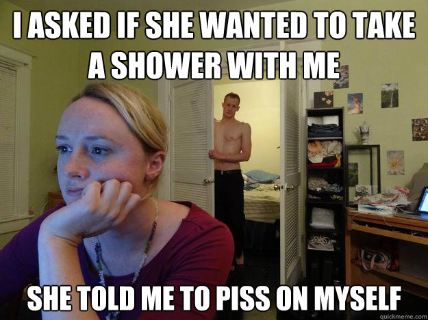 I asked if she wanted to take a shower with me she told me to piss on myself  Redditors Boyfriend