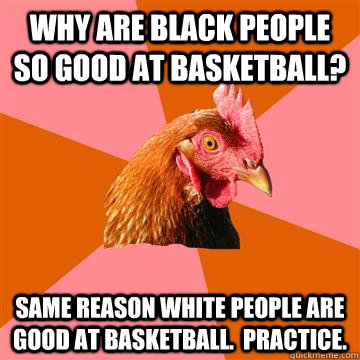 why are black people so good at basketball? same reason white people are good at basketball.  practice.  Anti-Joke Chicken