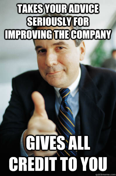 Takes your advice seriously for improving the company Gives all credit to you - Takes your advice seriously for improving the company Gives all credit to you  Good Guy Boss