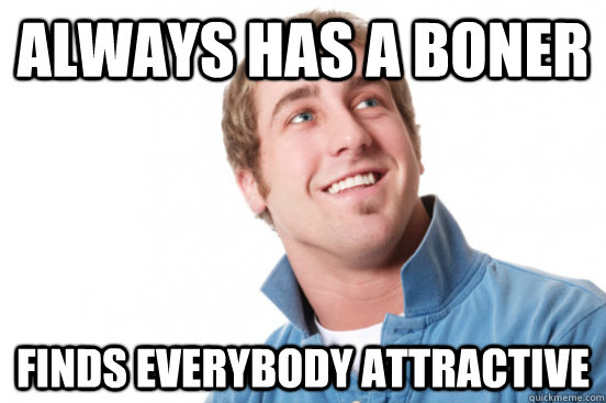 Always has a boner finds everybody attractive  Misunderstood Douchebag