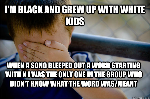 I'm black and grew up with white kids When a song bleeped out a word starting with n i was the only one in the group who didn't know what the word was/meant  Confession kid