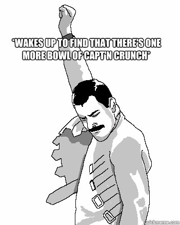 *Wakes up to find that there's one more bowl of capt'n crunch*  Freddie Mercury