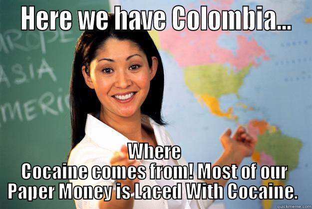 Geography Class.  -  HERE WE HAVE COLOMBIA... WHERE COCAINE COMES FROM! MOST OF OUR PAPER MONEY IS LACED WITH COCAINE.  Unhelpful High School Teacher