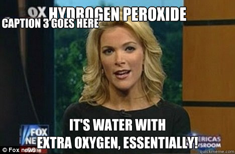 HYDROGEN PEROXIDE IT'S WATER WITH
EXTRA OXYGEN, ESSENTIALLY! Caption 3 goes here  Megyn Kelly