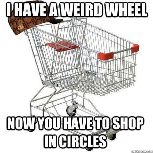 I have a weird wheel now you have to shop in circles  Scumbag shopping cart