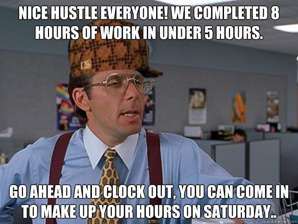 Nice hustle everyone! We completed 8 hours of work in under 5 hours. Go ahead and clock out, you can come in to make up your hours on Saturday.. - Nice hustle everyone! We completed 8 hours of work in under 5 hours. Go ahead and clock out, you can come in to make up your hours on Saturday..  Misc