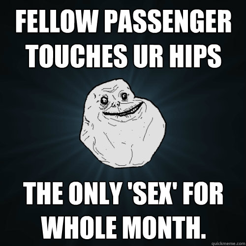 Fellow passenger touches ur hips  the only 'sex' for whole month.  Forever Alone