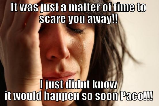 IT WAS JUST A MATTER OF TIME TO SCARE YOU AWAY!! I JUST DIDNT KNOW IT WOULD HAPPEN SO SOON PACO!!! First World Problems