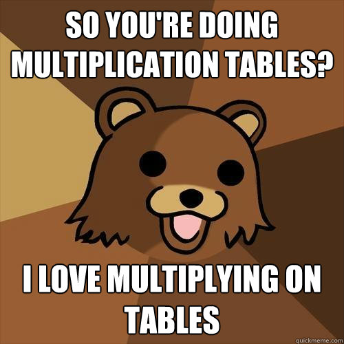 so you're doing multiplication tables? i love multiplying on tables - so you're doing multiplication tables? i love multiplying on tables  Pedobear