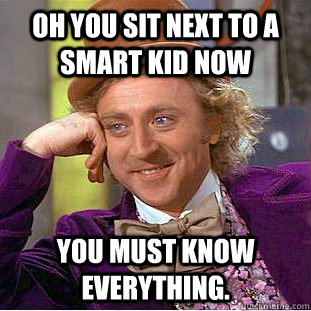 Oh you sit next to a smart kid now You must know everything.  Creepy Wonka