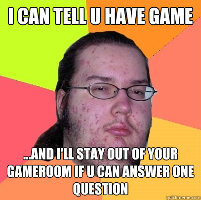 I can tell u have game ...and I'll stay out of your gameroom if u can answer one question - I can tell u have game ...and I'll stay out of your gameroom if u can answer one question  Butthurt Dweller