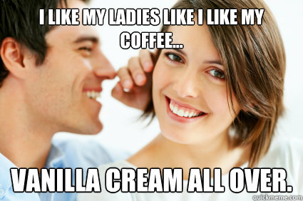 I like my ladies like I like my coffee... Vanilla Cream all over.  Bad Pick-up line Paul