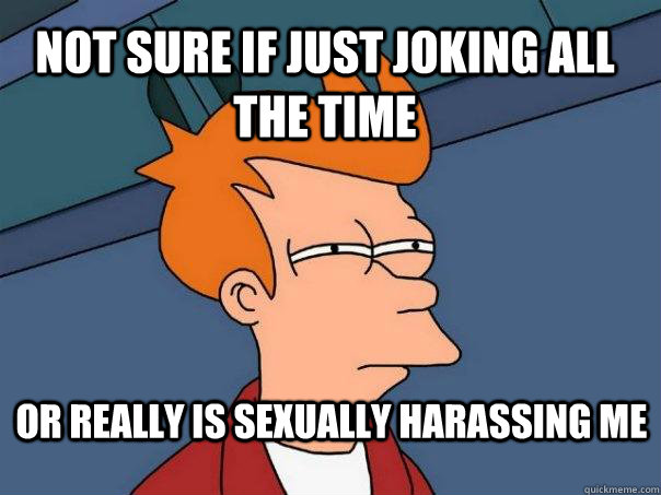 Not sure if just joking all the time or really is sexually harassing me  Futurama Fry