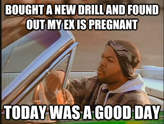 Bought a new drill and found out my Ex is pregnant Today was a good day  today was a good day