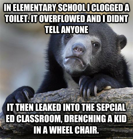 In elementary school I clogged a toilet. it overflowed and i didnt tell anyone It then leaked into the sepcial ed classroom, drenching a kid in a wheel chair. - In elementary school I clogged a toilet. it overflowed and i didnt tell anyone It then leaked into the sepcial ed classroom, drenching a kid in a wheel chair.  Confession Bear