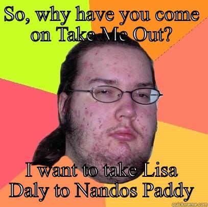 SO, WHY HAVE YOU COME ON TAKE ME OUT? I WANT TO TAKE LISA DALY TO NANDOS PADDY Butthurt Dweller