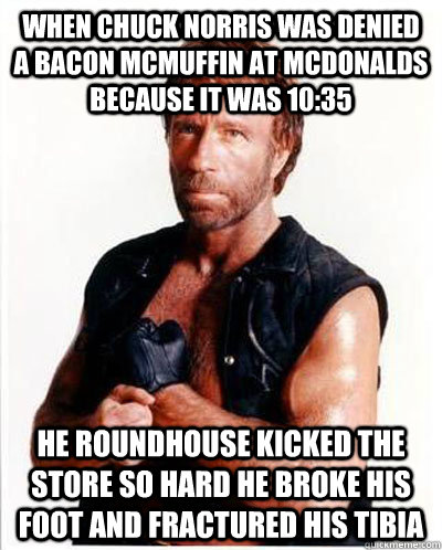 When Chuck Norris was denied a Bacon McMuffin at McDonalds because it was 10:35 he roundhouse kicked the store so hard he broke his foot and fractured his tibia  