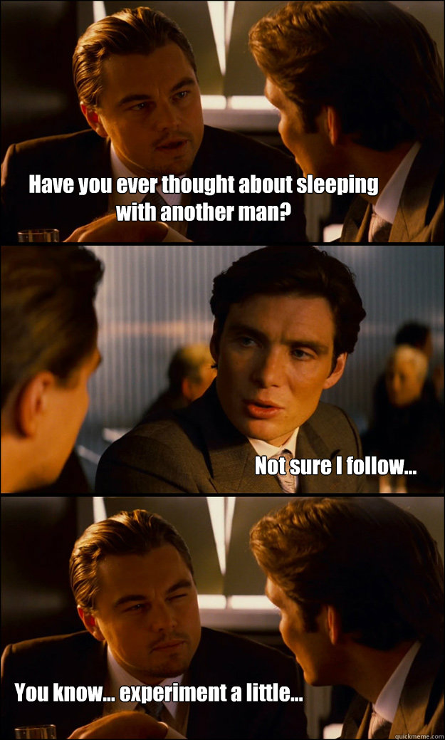 Have you ever thought about sleeping with another man? Not sure I follow... You know... experiment a little...  Inception