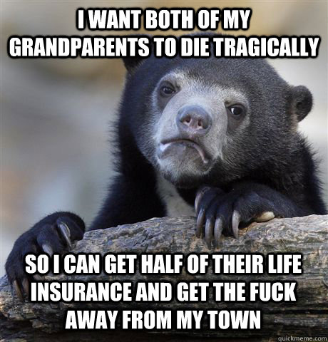 I want both of my grandparents to die tragically so i can get half of their life insurance and get the fuck away from my town  Confession Bear