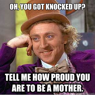 Oh, you got knocked up? Tell me how proud you are to be a mother. - Oh, you got knocked up? Tell me how proud you are to be a mother.  Condescending Wonka