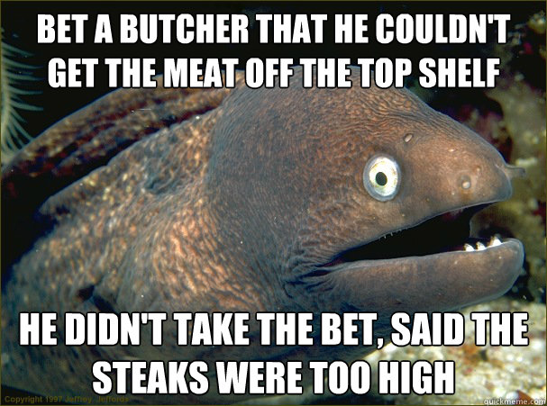 Bet a butcher that he couldn't get the meat off the top shelf  He didn't take the bet, said the steaks were too high - Bet a butcher that he couldn't get the meat off the top shelf  He didn't take the bet, said the steaks were too high  Bad Joke Eel