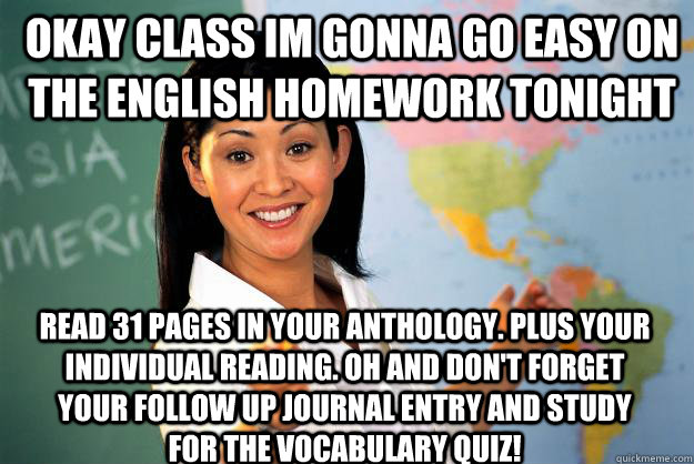 Okay class Im gonna go easy on the english homework tonight read 31 pages in your anthology. Plus your individual reading. Oh and don't forget your follow up journal entry and study for the vocabulary quiz!  Unhelpful High School Teacher